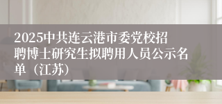 2025中共连云港市委党校招聘博士研究生拟聘用人员公示名单（江苏）