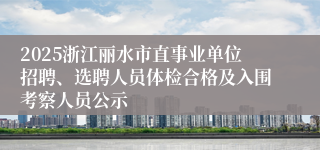 2025浙江丽水市直事业单位招聘、选聘人员体检合格及入围考察人员公示