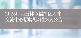 2025广西玉林市福绵区人才交流中心招聘见习生3人公告