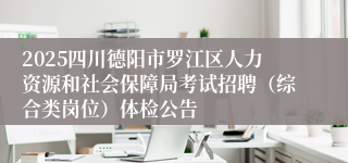 2025四川德阳市罗江区人力资源和社会保障局考试招聘（综合类岗位）体检公告