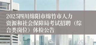 2025四川绵阳市绵竹市人力资源和社会保障局考试招聘（综合类岗位）体检公告