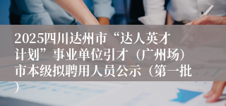 2025四川达州市“达人英才计划”事业单位引才（广州场）市本级拟聘用人员公示（第一批）