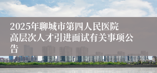 2025年聊城市第四人民医院高层次人才引进面试有关事项公告