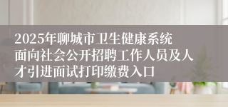 2025年聊城市卫生健康系统面向社会公开招聘工作人员及人才引进面试打印缴费入口