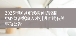 2025年聊城市疾病预防控制中心急需紧缺人才引进面试有关事项公告