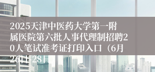 2025天津中医药大学第一附属医院第六批人事代理制招聘20人笔试准考证打印入口（6月26日-28日）