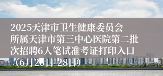 2025天津市卫生健康委员会所属天津市第三中心医院第二批次招聘6人笔试准考证打印入口（6月26日-28日）