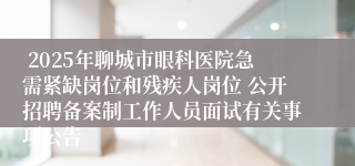  2025年聊城市眼科医院急需紧缺岗位和残疾人岗位 公开招聘备案制工作人员面试有关事项公告