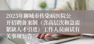2025年聊城市传染病医院公开招聘备案制（含高层次和急需紧缺人才引进）工作人员面试有关事项公告