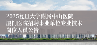2025复旦大学附属中山医院厦门医院招聘事业单位专业技术岗位人员公告