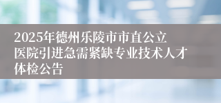 2025年德州乐陵市市直公立医院引进急需紧缺专业技术人才体检公告