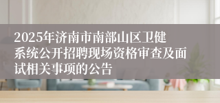 2025年济南市南部山区卫健系统公开招聘现场资格审查及面试相关事项的公告