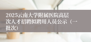 2025云南大学附属医院高层次人才招聘拟聘用人员公示（一批次）