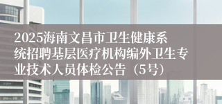 2025海南文昌市卫生健康系统招聘基层医疗机构编外卫生专业技术人员体检公告（5号）