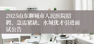 2025山东聊城市人民医院招聘、急需紧缺、水城优才引进面试公告