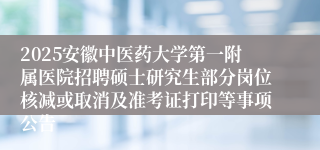 2025安徽中医药大学第一附属医院招聘硕士研究生部分岗位核减或取消及准考证打印等事项公告
