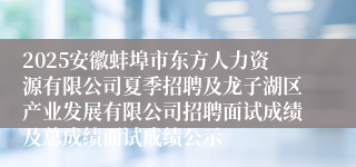 2025安徽蚌埠市东方人力资源有限公司夏季招聘及龙子湖区产业发展有限公司招聘面试成绩及总成绩面试成绩公示