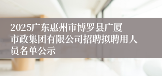 2025广东惠州市博罗县广厦市政集团有限公司招聘拟聘用人员名单公示