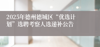 2025年德州德城区“优选计划”选聘考察人选递补公告 