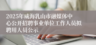 2025年威海乳山市融媒体中心公开招聘事业单位工作人员拟聘用人员公示