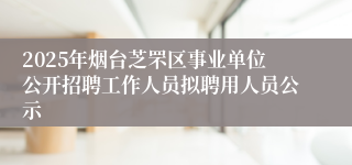 2025年烟台芝罘区事业单位公开招聘工作人员拟聘用人员公示
