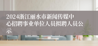 2024浙江丽水市新闻传媒中心招聘事业单位人员拟聘人员公示