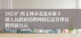 2025广西玉林市北流市新丰镇人民政府招聘网格信息管理员聘用前公示