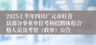 2025上半年四川广元市旺苍县部分事业单位考核招聘体检合格人员及考察（政审）公告