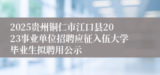 2025贵州铜仁市江口县2023事业单位招聘应征入伍大学毕业生拟聘用公示