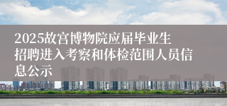 2025故宫博物院应届毕业生招聘进入考察和体检范围人员信息公示