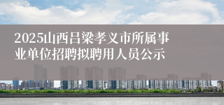 2025山西吕梁孝义市所属事业单位招聘拟聘用人员公示