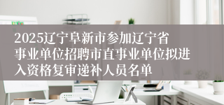 2025辽宁阜新市参加辽宁省事业单位招聘市直事业单位拟进入资格复审递补人员名单