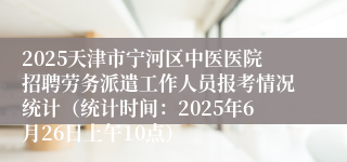 2025天津市宁河区中医医院招聘劳务派遣工作人员报考情况统计（统计时间：2025年6月26日上午10点）