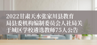 2022甘肃天水张家川县教育局县委机构编制委员会人社局关于城区学校遴选教师75人公告