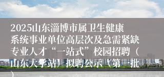 2025山东淄博市属卫生健康系统事业单位高层次及急需紧缺专业人才“一站式”校园招聘（山东大学站）拟聘公示（第一批）
