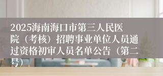 2025海南海口市第三人民医院（考核）招聘事业单位人员通过资格初审人员名单公告（第二号）