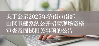 关于公示2025年济南市南部山区卫健系统公开招聘现场资格审查及面试相关事项的公告