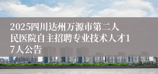 2025四川达州万源市第二人民医院自主招聘专业技术人才17人公告