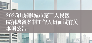 2025山东聊城市第三人民医院招聘备案制工作人员面试有关事项公告