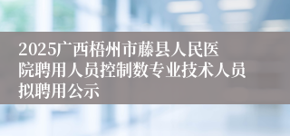 2025广西梧州市藤县人民医院聘用人员控制数专业技术人员拟聘用公示