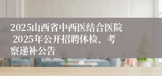2025山西省中西医结合医院 2025年公开招聘体检、考察递补公告
