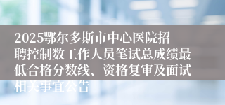 2025鄂尔多斯市中心医院招聘控制数工作人员笔试总成绩最低合格分数线、资格复审及面试相关事宜公告