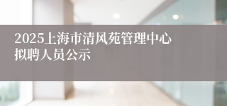 2025上海市清风苑管理中心拟聘人员公示