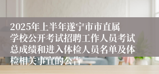 2025年上半年遂宁市市直属学校公开考试招聘工作人员考试总成绩和进入体检人员名单及体检相关事宜的公告