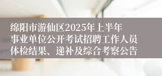 绵阳市游仙区2025年上半年事业单位公开考试招聘工作人员体检结果、递补及综合考察公告