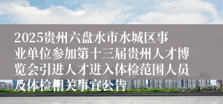 2025贵州六盘水市水城区事业单位参加第十三届贵州人才博览会引进人才进入体检范围人员及体检相关事宜公告