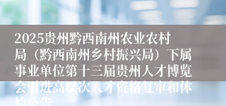 2025贵州黔西南州农业农村局（黔西南州乡村振兴局）下属事业单位第十三届贵州人才博览会引进高层次人才资格复审和体检公告