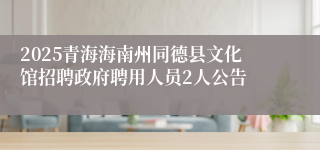 2025青海海南州同德县文化馆招聘政府聘用人员2人公告