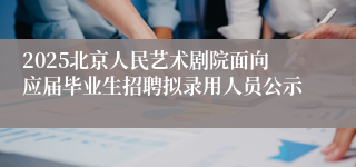 2025北京人民艺术剧院面向应届毕业生招聘拟录用人员公示