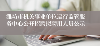 潍坊市机关事业单位运行监管服务中心公开招聘拟聘用人员公示